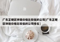 广东正规区块链价格比较低的公司[广东正规区块链价格比较低的公司排名]