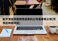 能开发区块链跨境结算的公司是哪家公司[开发区块链项目]